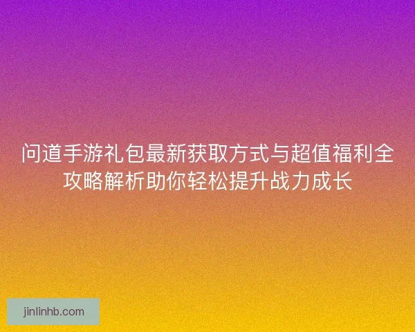 问道手游礼包最新获取方式与超值福利全攻略解析助你轻松提升战力成长