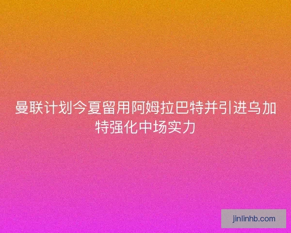 曼联计划今夏留用阿姆拉巴特并引进乌加特强化中场实力