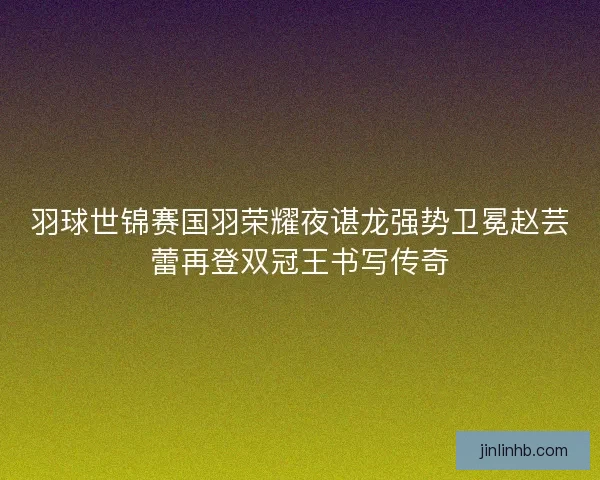 羽球世锦赛国羽荣耀夜谌龙强势卫冕赵芸蕾再登双冠王书写传奇