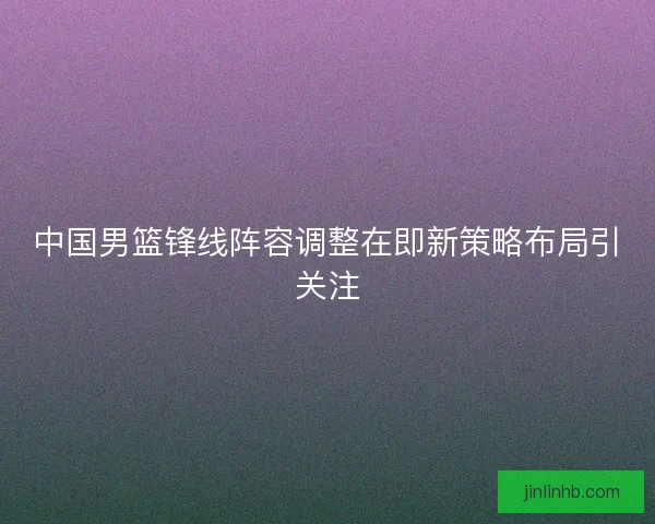 中国男篮锋线阵容调整在即新策略布局引关注
