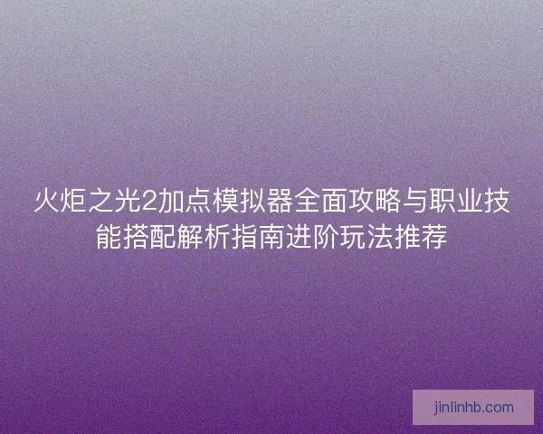 火炬之光2加点模拟器全面攻略与职业技能搭配解析指南进阶玩法推荐