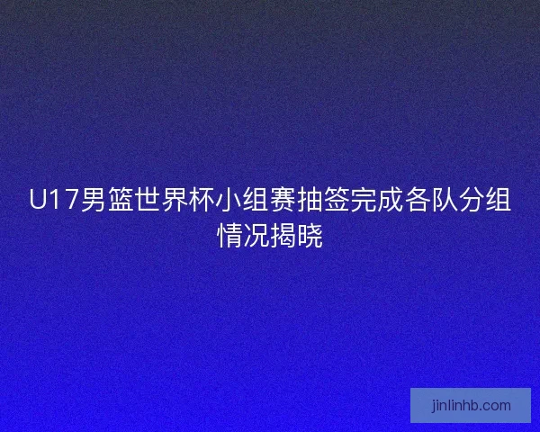 U17男篮世界杯小组赛抽签完成各队分组情况揭晓
