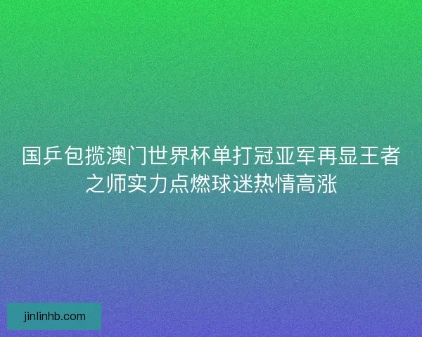 国乒包揽澳门世界杯单打冠亚军再显王者之师实力点燃球迷热情高涨