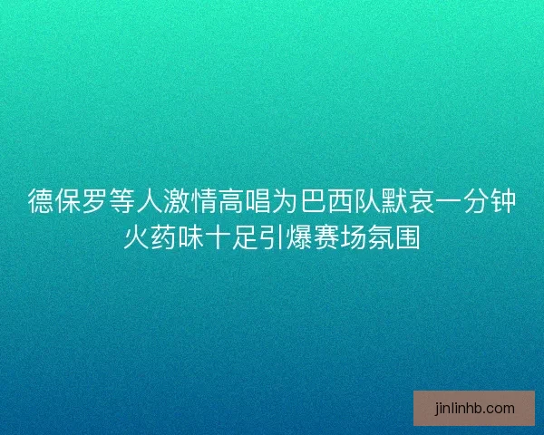 德保罗等人激情高唱为巴西队默哀一分钟火药味十足引爆赛场氛围
