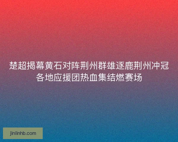 楚超揭幕黄石对阵荆州群雄逐鹿荆州冲冠各地应援团热血集结燃赛场