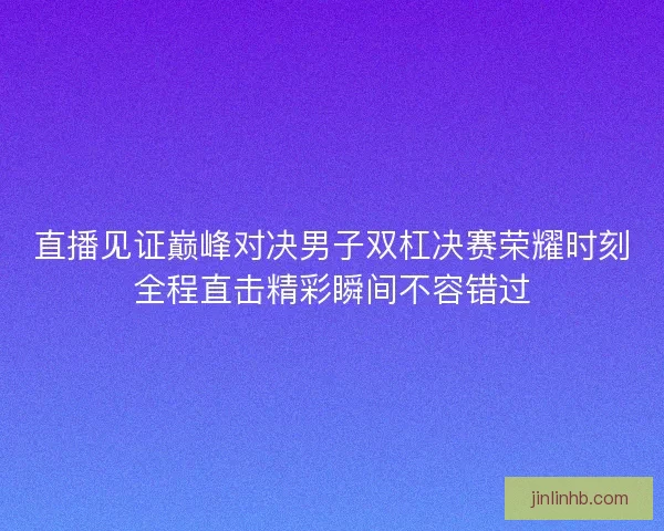 直播见证巅峰对决男子双杠决赛荣耀时刻全程直击精彩瞬间不容错过